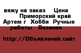 вяжу на заказ. › Цена ­ 1 000 - Приморский край, Артем г. Хобби. Ручные работы » Вязание   